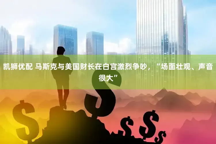 凯狮优配 马斯克与美国财长在白宫激烈争吵，“场面壮观、声音很大”