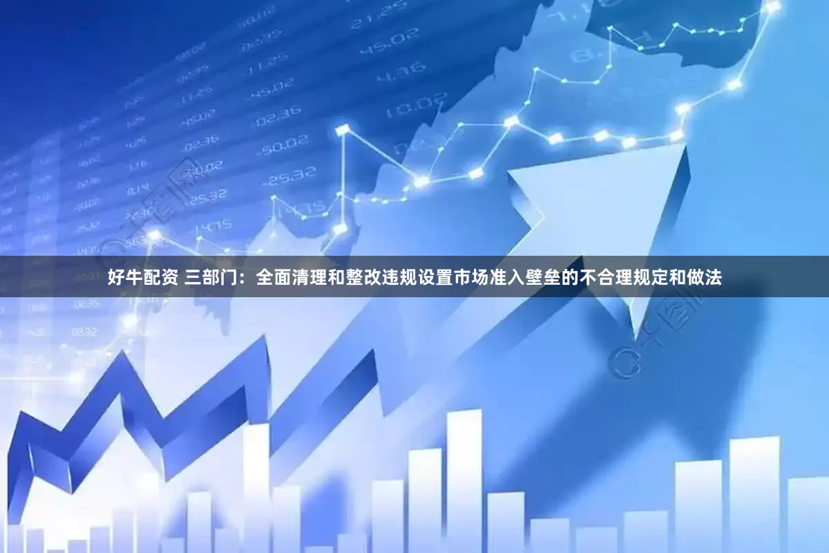 好牛配资 三部门：全面清理和整改违规设置市场准入壁垒的不合理规定和做法