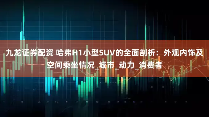 九龙证券配资 哈弗H1小型SUV的全面剖析：外观内饰及空间乘坐情况_城市_动力_消费者