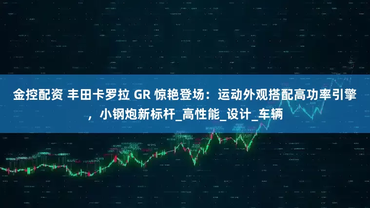 金控配资 丰田卡罗拉 GR 惊艳登场：运动外观搭配高功率引擎，小钢炮新标杆_高性能_设计_车辆