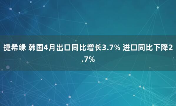 捷希缘 韩国4月出口同比增长3.7% 进口同比下降2.7%