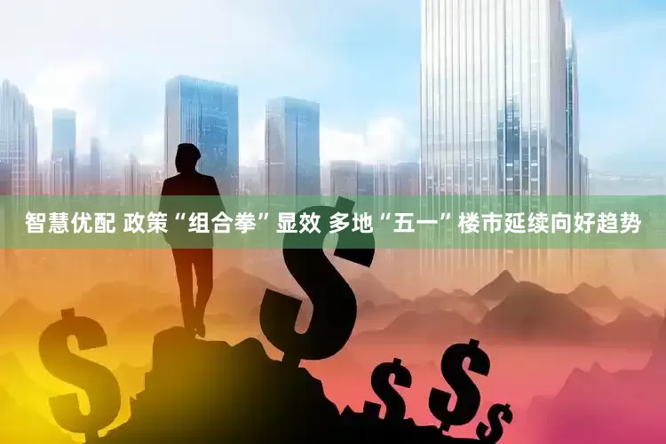 智慧优配 政策“组合拳”显效 多地“五一”楼市延续向好趋势