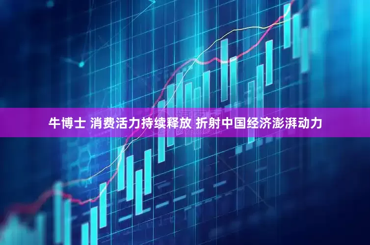 牛博士 消费活力持续释放 折射中国经济澎湃动力