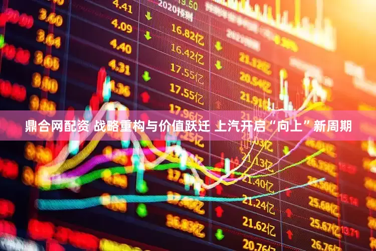 鼎合网配资 战略重构与价值跃迁 上汽开启“向上”新周期