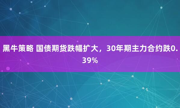 黑牛策略 国债期货跌幅扩大，30年期主力合约跌0.39%