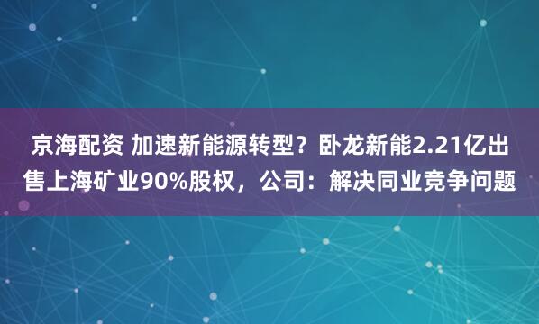 京海配资 加速新能源转型？卧龙新能2.21亿出售上海矿业90%股权，公司：解决同业竞争问题