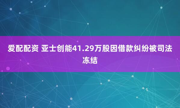 爱配配资 亚士创能41.29万股因借款纠纷被司法冻结