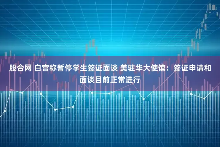 股合网 白宫称暂停学生签证面谈 美驻华大使馆：签证申请和面谈目前正常进行