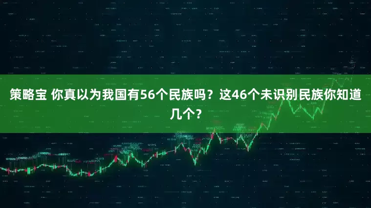 策略宝 你真以为我国有56个民族吗？这46个未识别民族你知道几个？