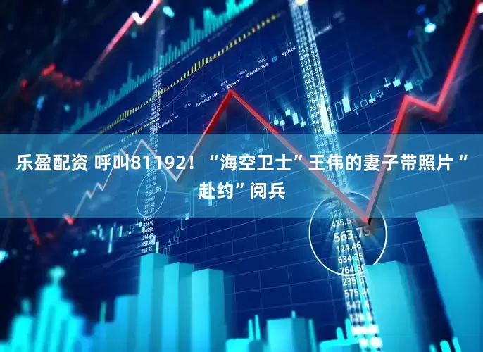 乐盈配资 呼叫81192！“海空卫士”王伟的妻子带照片“赴约”阅兵