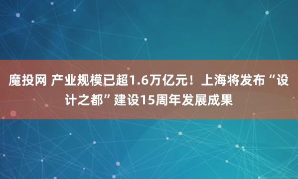 魔投网 产业规模已超1.6万亿元！上海将发布“设计之都”建设15周年发展成果