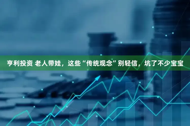 亨利投资 老人带娃，这些“传统观念”别轻信，坑了不少宝宝
