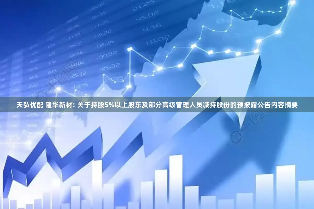 天弘优配 隆华新材: 关于持股5%以上股东及部分高级管理人员减持股份的预披露公告内容摘要