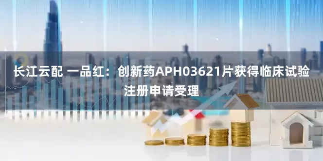 长江云配 一品红：创新药APH03621片获得临床试验注册申请受理