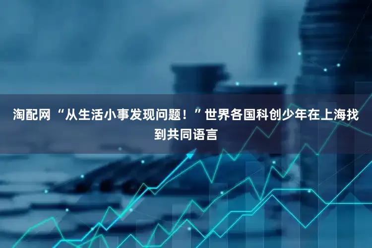 淘配网 “从生活小事发现问题！”世界各国科创少年在上海找到共同语言