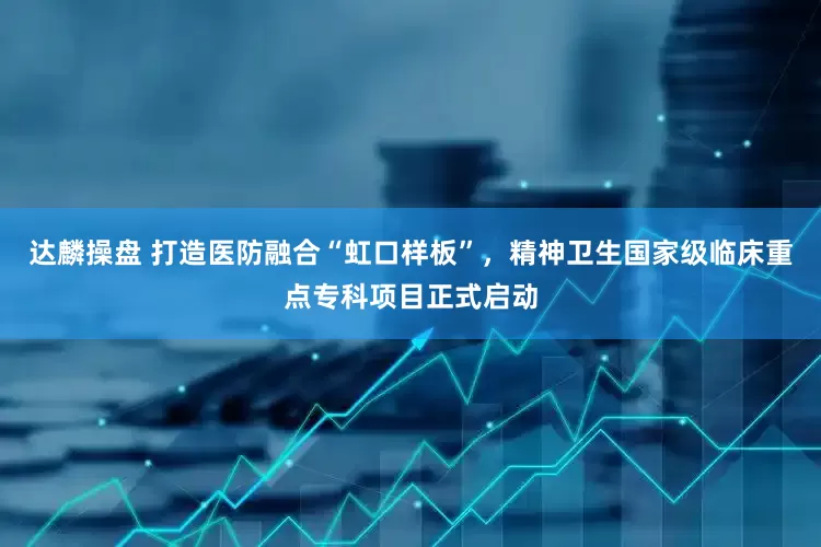 达麟操盘 打造医防融合“虹口样板”，精神卫生国家级临床重点专科项目正式启动